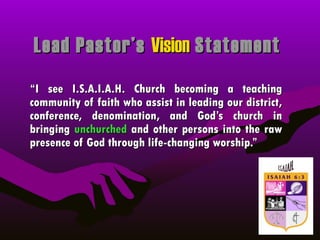 Lead Pastor’s  Vision  Statement “ I see I.S.A.I.A.H. Church becoming a teaching community of faith who assist in leading our district, conference, denomination, and God’s church in bringing  unchurched  and other persons into the raw presence of God through life-changing worship.” 