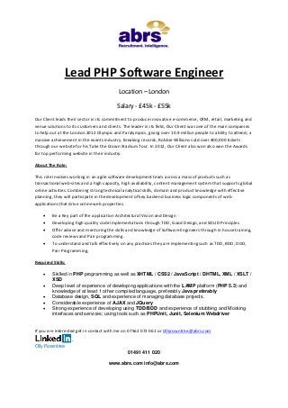 Lead PHP Software Engineer
Location – London
Salary - £45k - £55k
Our Client leads their sector in its commitment to produce innovative e-commerce, CRM, retail, marketing and
venue solutions to its customers and clients. The leader in its field, Our Client was one of the main companies
to help out at the London 2012 Olympic and Paralympics, giving over 10.9 million people to ability to attend; a
massive achievement in the events industry. Breaking records, Robbie Williams sold over 400,000 tickets
through our website for his Take the Crown Stadium Tour. In 2012, Our Client also won also won the Awards
for top performing website in their industry.
About The Role:
This role involves working in an agile software development team across a mass of products such as
transactional web-sites and a high capacity, high availability, content management system that supports global
online activities. Combining strong technical analytical skills, domain and product knowledge with effective
planning, they will participate in the development of key backend business logic components of web
applications that drive online web properties.





Be a Key part of the application Architectural Vision and Design
Developing high quality code implementations through TDD, Good Design, and SOLID Principles
Offer advice and mentoring the skills and knowledge of Software Engineers through in house training,
code reviews and Pair programming.
To understand and talk effectively on any practices they are implementing such as TDD, BDD, DDD,
Pair Programming,

Required Skills:






Skilled in PHP programming as well as XHTML / CSS2 / JavaScript / DHTML, XML / XSLT /
XSD
Deep level of experience of developing applications with the LAMP platform (PHP 5.3) and
knowledge of at least 1 other compiled language, preferably Java preferably
Database design, SQL and experience of managing database projects.
Considerable experience of AJAX and JQuery
Strong experience of developing using TDD/BDD and experience of stubbing and Mocking
interfaces and services; using tools such as PHPUnit, Junit, Selenium Webdriver

If you are interested get in contact with me on 07562 072 061 or Ollyrowntree@abrs.com
Olly Rowntree
01491 411 020
www.abrs.com info@abrs.com

 