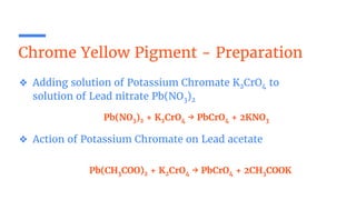 Chrome Yellow Pigment - Preparation
❖ Adding solution of Potassium Chromate K2CrO4 to
solution of Lead nitrate Pb(NO3)2
❖ Action of Potassium Chromate on Lead acetate
Pb(NO3)2 + K2CrO4 → PbCrO4 + 2KNO3
Pb(CH3COO)2 + K2CrO4 → PbCrO4 + 2CH3COOK
 