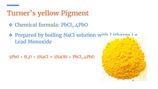 Turner’s yellow Pigment
❖ Chemical formula: PbCl2.4PbO
❖ Prepared by boiling NaCl solution with Litharge i.e.
Lead Monoxide
5PbO + H2O + 2NaCl → 2NaOH + PbCl2.4PbO
 