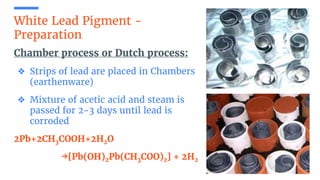 White Lead Pigment -
Preparation
Chamber process or Dutch process:
❖ Strips of lead are placed in Chambers
(earthenware)
❖ Mixture of acetic acid and steam is
passed for 2-3 days until lead is
corroded
2Pb+2CH3COOH+2H2O
→[Pb(OH)2Pb(CH3COO)2] + 2H2
 