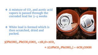 ❖ A mixture of CO2 and acetic acid
vapors is passed through the
corroded lead for 3-4 weeks
❖ White lead is formed which is
then scratched, dried and
packed.
3[Pb(OH)2.Pb(CH3COO)2 +2H2O+2CO2
→ 2[2PbCO3.Pb(OH)2] + 6CH3COOH
 