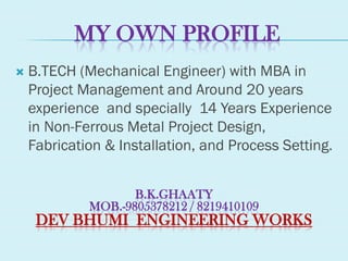 MY OWN PROFILE
 B.TECH (Mechanical Engineer) with MBA in
Project Management and Around 20 years
experience and specially 14 Years Experience
in Non-Ferrous Metal Project Design,
Fabrication & Installation, and Process Setting.
B.K.GHAATY
MOB.-9805378212 / 8219410109
DEV BHUMI ENGINEERING WORKS
 