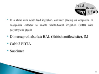  In a child with acute lead ingestion, consider placing an orogastric or
nasogastric catheter to enable whole-bowel irrigation (WBI) with
polyethylene glycol
 Dimercaprol, also k/a BAL (British antilewisite), IM
 CaNa2 EDTA
 Succimer
32
 