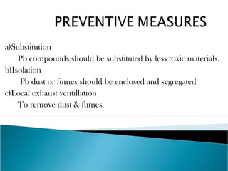 a)Substitution
Pb compounds should be substituted by less toxic materials.
b)Isolation
Pb dust or fumes should be enclosed and segregated
c)Local exhaust ventillation
To remove dust & fumes
 