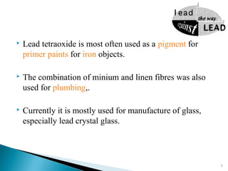  Lead tetraoxide is most often used as a pigment for
primer paints for iron objects.
 The combination of minium and linen fibres was also
used for plumbing,.
 Currently it is mostly used for manufacture of glass,
especially lead crystal glass.
7
 