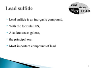 Lead sulfide is an inorganic compound.
 With the formula PbS,
 Also known as galena,
 the principal ore,
 Most important compound of lead.
9
 