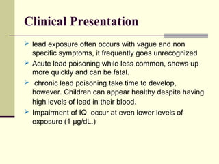 Clinical Presentation
 lead exposure often occurs with vague and non
specific symptoms, it frequently goes unrecognized
 Acute lead poisoning while less common, shows up
more quickly and can be fatal.
 chronic lead poisoning take time to develop,
however. Children can appear healthy despite having
high levels of lead in their blood.
 Impairment of IQ occur at even lower levels of
exposure (1 µg/dL.)
 