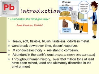 “ Lead makes the mind give way.”
Greek Physician, 2000 B.C
o Heavy, soft, flexible, bluish, tasteless, odorless metal.
o wont break down over time, doesn't vaporize.
o Φ conduct electricity - resistant to corrosion.
o Abundant in the earth's crust (13g/ton or 0.0013% of the earth's crust)
o Throughout human history, over 350 million tons of lead
have been mined, used and ultimately discarded in the
environment
Introduction
Roman
metal
 