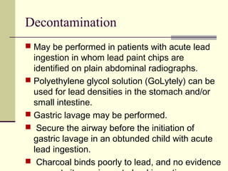 Decontamination
 May be performed in patients with acute lead
ingestion in whom lead paint chips are
identified on plain abdominal radiographs.
 Polyethylene glycol solution (GoLytely) can be
used for lead densities in the stomach and/or
small intestine.
 Gastric lavage may be performed.
 Secure the airway before the initiation of
gastric lavage in an obtunded child with acute
lead ingestion.
 Charcoal binds poorly to lead, and no evidence
 