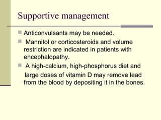 Supportive management
 Anticonvulsants may be needed.
 Mannitol or corticosteroids and volume
restriction are indicated in patients with
encephalopathy.
 A high-calcium, high-phosphorus diet and
large doses of vitamin D may remove lead
from the blood by depositing it in the bones.
 