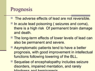 Prognosis
 The adverse effects of lead are not reversible.
 In acute lead poisoning ( seizures and coma),
there is a high risk Of permanent brain damage
and death.
 The long-term effects of lower levels of lead can
also be permanent and severe.
 Asymptomatic patients tend to have a better
prognosis, with good improvement in intellectual
functions following lowering of the BLL.
 Sequelae of encephalopathy includes seizure
disorders, impaired mentation, and rarely
 
