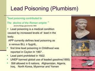 Lead Poisoning (Plumbism)
"lead poisoning contributed to
The decline of the Roman empire “
Jerome Nriagu,geochemist,1983
 Lead poisoning is a medical condition
caused by increased levels of lead in the
body.
APP currently defines lead poisoning as
a venous BLL ≥ 5μg/dL.
 first time lead poisoning in Childhood was
reported in Ceylon In 1967 .
 Lead paint prohibited in 1922.
 UNEP banned global use of leaded gasoline(1995)
 Still allowed in 6 nations. Afghanistan, Algeria,
Iraq, North Korea, Myanmar and Yemen
 