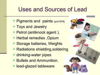 Uses and Sources of Lead
 Pigments and paints (pre1978)
 Toys and Jewelry
 Petrol (antiknock agent ).
 Herbal remedies ,Opium
 Storage batteries, Weights
 Radiations shielding,soldering
 drinking-water pipes
 Bullets and Ammunition.
 lead-glazed tableware
 