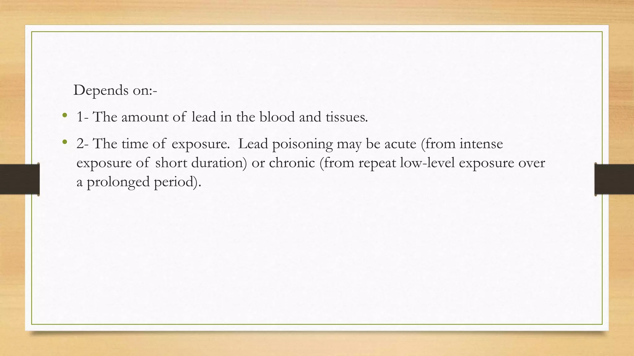 Depends on:-
• 1- The amount of lead in the blood and tissues.
• 2- The time of exposure. Lead poisoning may be acute (from intense
exposure of short duration) or chronic (from repeat low-level exposure over
a prolonged period).
 