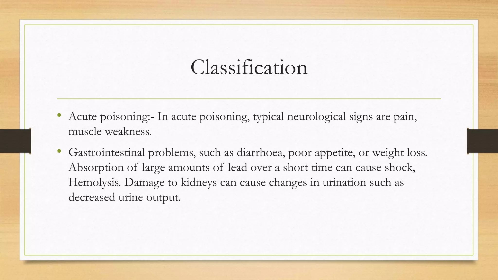 Classification
• Acute poisoning:- In acute poisoning, typical neurological signs are pain,
muscle weakness.
• Gastrointestinal problems, such as diarrhoea, poor appetite, or weight loss.
Absorption of large amounts of lead over a short time can cause shock,
Hemolysis. Damage to kidneys can cause changes in urination such as
decreased urine output.
 