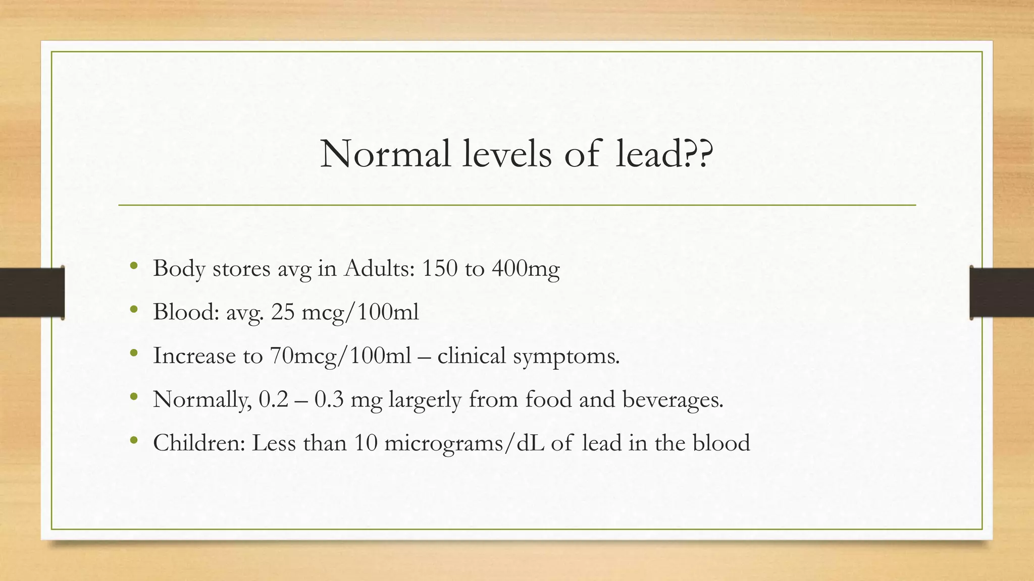 Normal levels of lead??
• Body stores avg in Adults: 150 to 400mg
• Blood: avg. 25 mcg/100ml
• Increase to 70mcg/100ml – clinical symptoms.
• Normally, 0.2 – 0.3 mg largerly from food and beverages.
• Children: Less than 10 micrograms/dL of lead in the blood
 