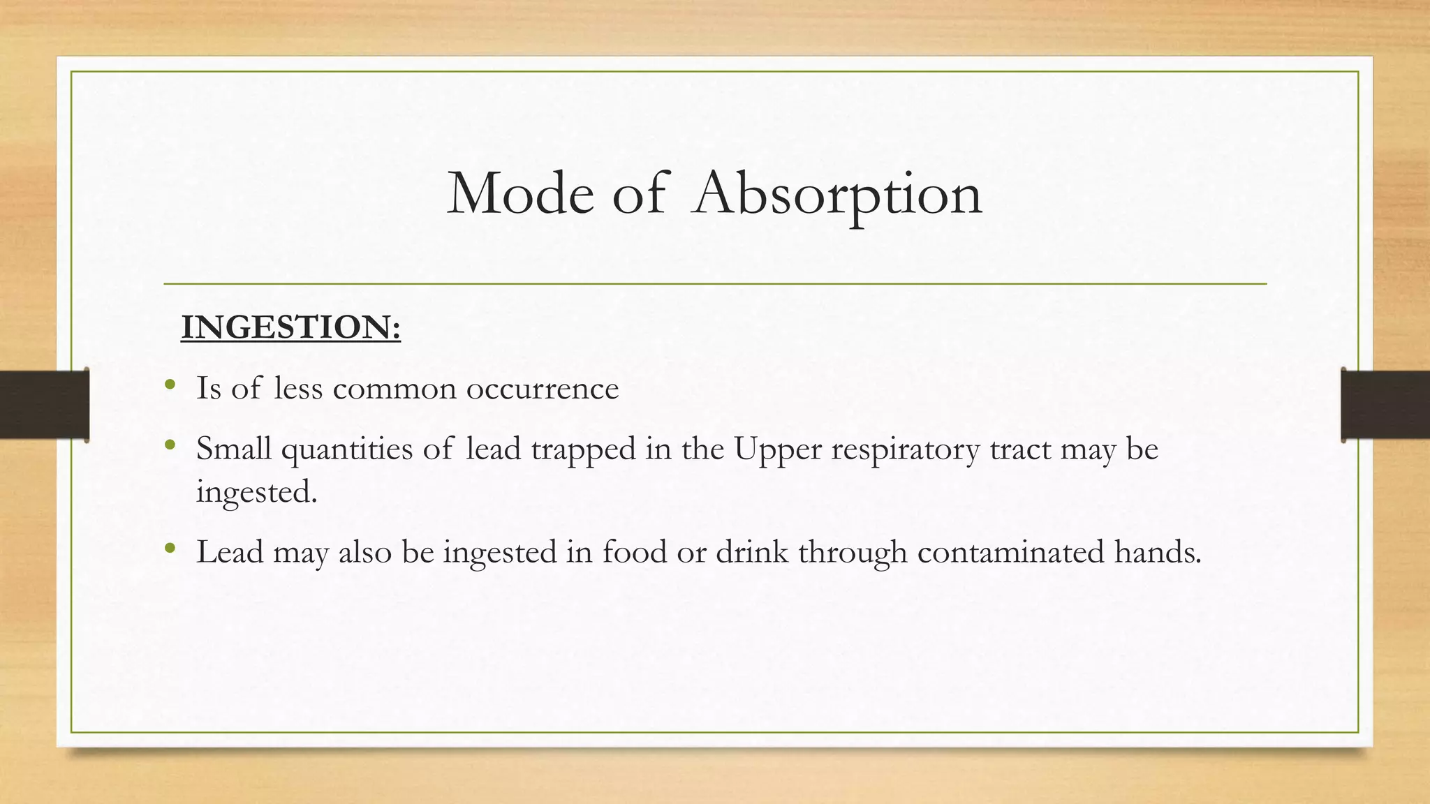 Mode of Absorption
INGESTION:
• Is of less common occurrence
• Small quantities of lead trapped in the Upper respiratory tract may be
ingested.
• Lead may also be ingested in food or drink through contaminated hands.
 