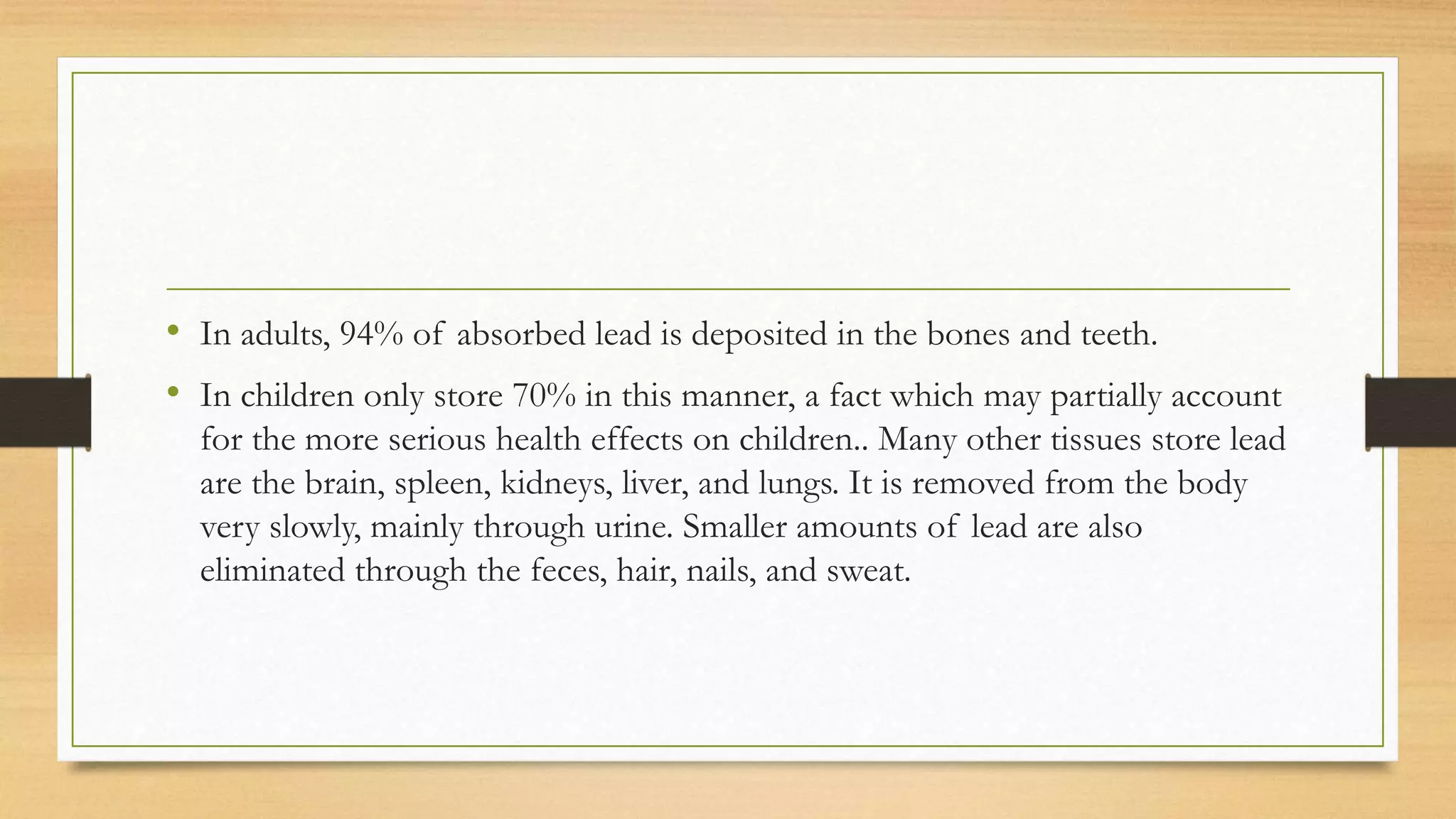 • In adults, 94% of absorbed lead is deposited in the bones and teeth.
• In children only store 70% in this manner, a fact which may partially account
for the more serious health effects on children.. Many other tissues store lead
are the brain, spleen, kidneys, liver, and lungs. It is removed from the body
very slowly, mainly through urine. Smaller amounts of lead are also
eliminated through the feces, hair, nails, and sweat.
 