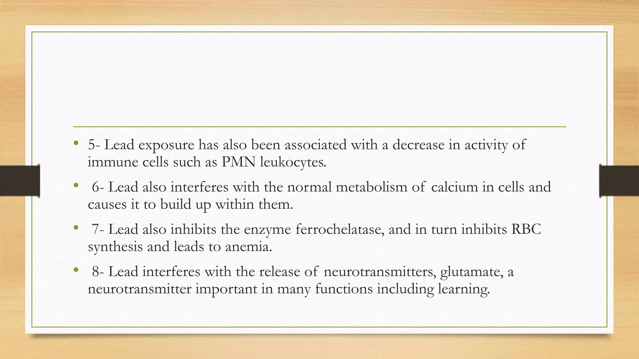 • 5- Lead exposure has also been associated with a decrease in activity of
immune cells such as PMN leukocytes.
• 6- Lead also interferes with the normal metabolism of calcium in cells and
causes it to build up within them.
• 7- Lead also inhibits the enzyme ferrochelatase, and in turn inhibits RBC
synthesis and leads to anemia.
• 8- Lead interferes with the release of neurotransmitters, glutamate, a
neurotransmitter important in many functions including learning.
 