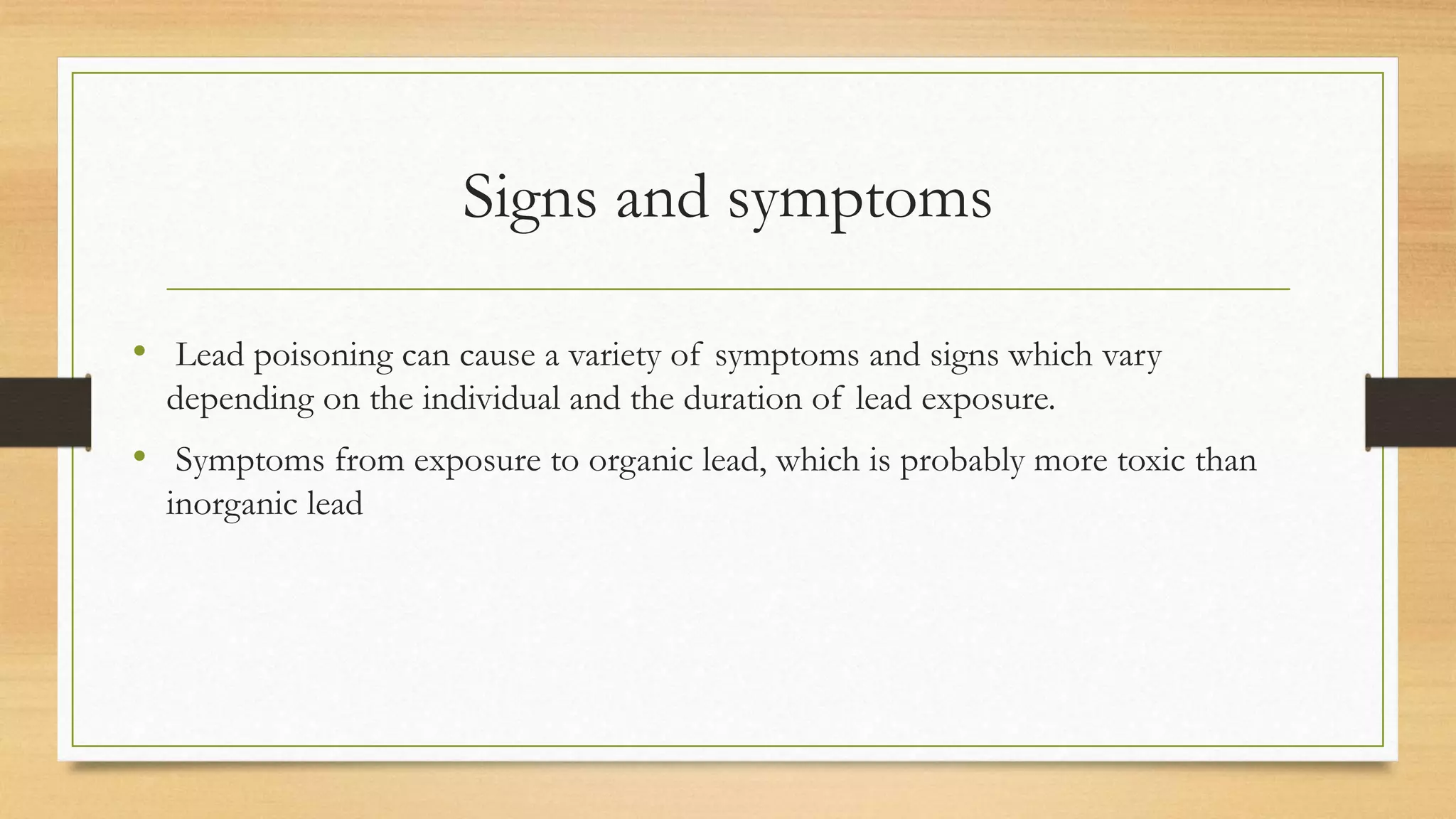 Signs and symptoms
• Lead poisoning can cause a variety of symptoms and signs which vary
depending on the individual and the duration of lead exposure.
• Symptoms from exposure to organic lead, which is probably more toxic than
inorganic lead
 