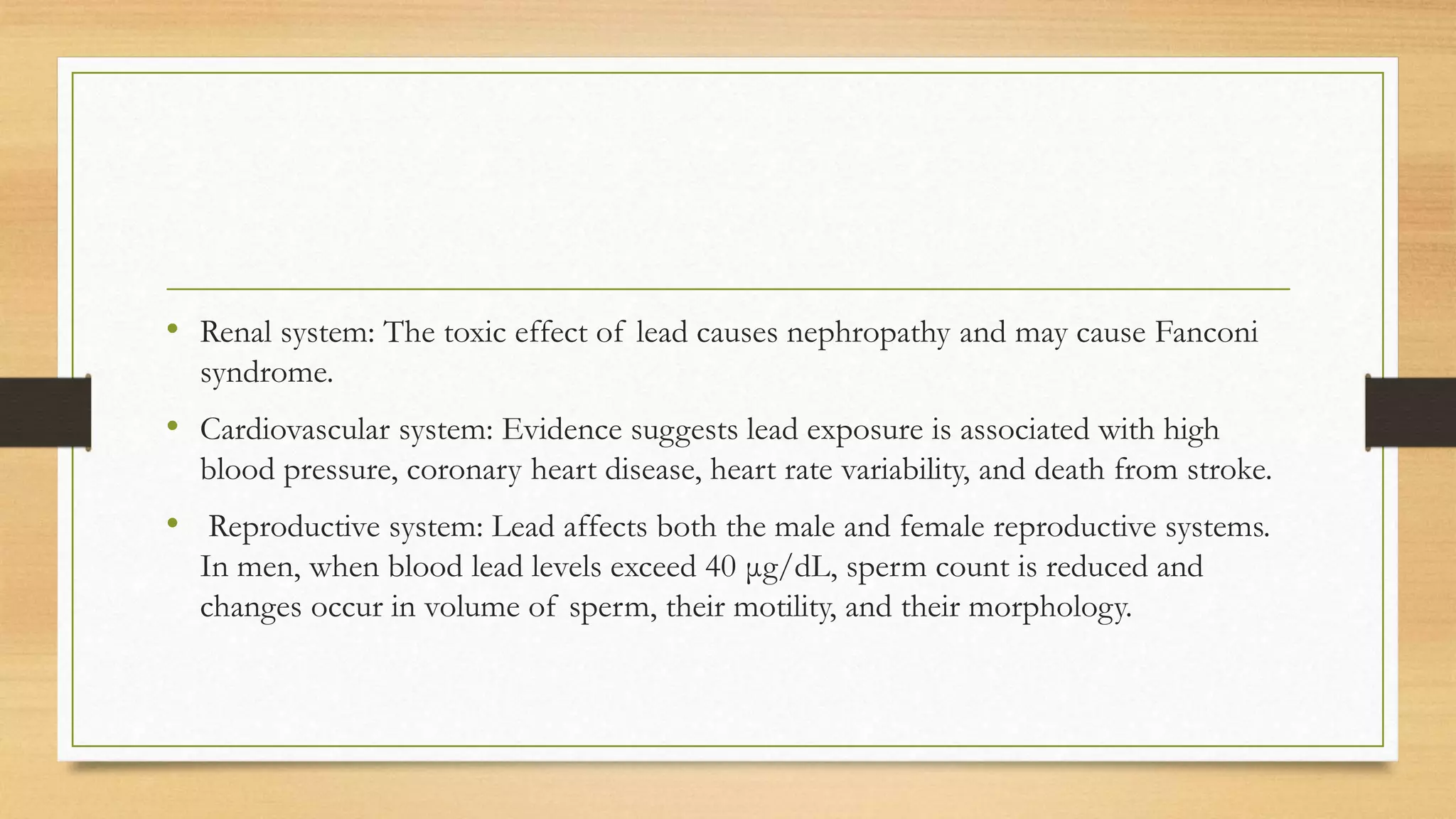 • Renal system: The toxic effect of lead causes nephropathy and may cause Fanconi
syndrome.
• Cardiovascular system: Evidence suggests lead exposure is associated with high
blood pressure, coronary heart disease, heart rate variability, and death from stroke.
• Reproductive system: Lead affects both the male and female reproductive systems.
In men, when blood lead levels exceed 40 μg/dL, sperm count is reduced and
changes occur in volume of sperm, their motility, and their morphology.
 