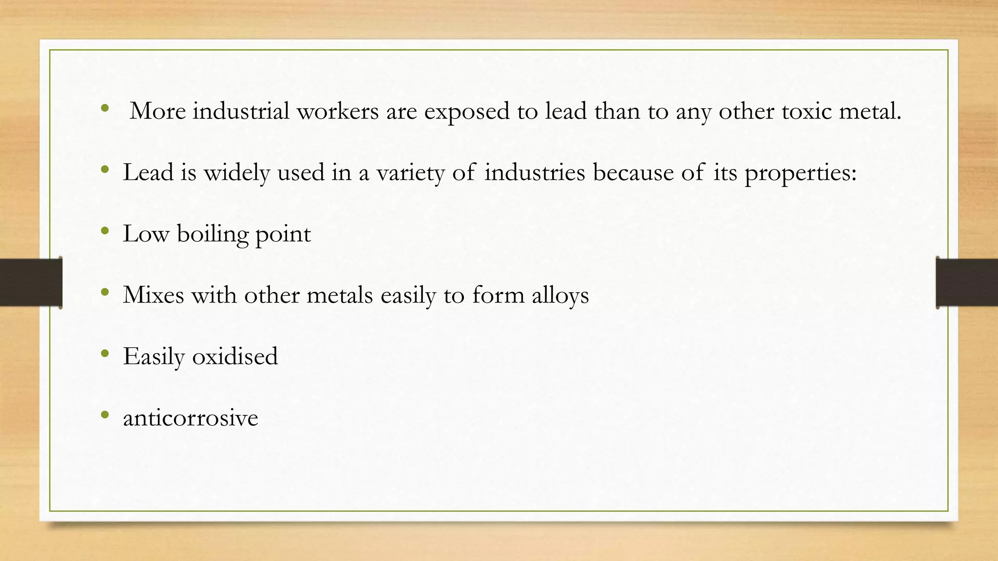 • More industrial workers are exposed to lead than to any other toxic metal.
• Lead is widely used in a variety of industries because of its properties:
• Low boiling point
• Mixes with other metals easily to form alloys
• Easily oxidised
• anticorrosive
 