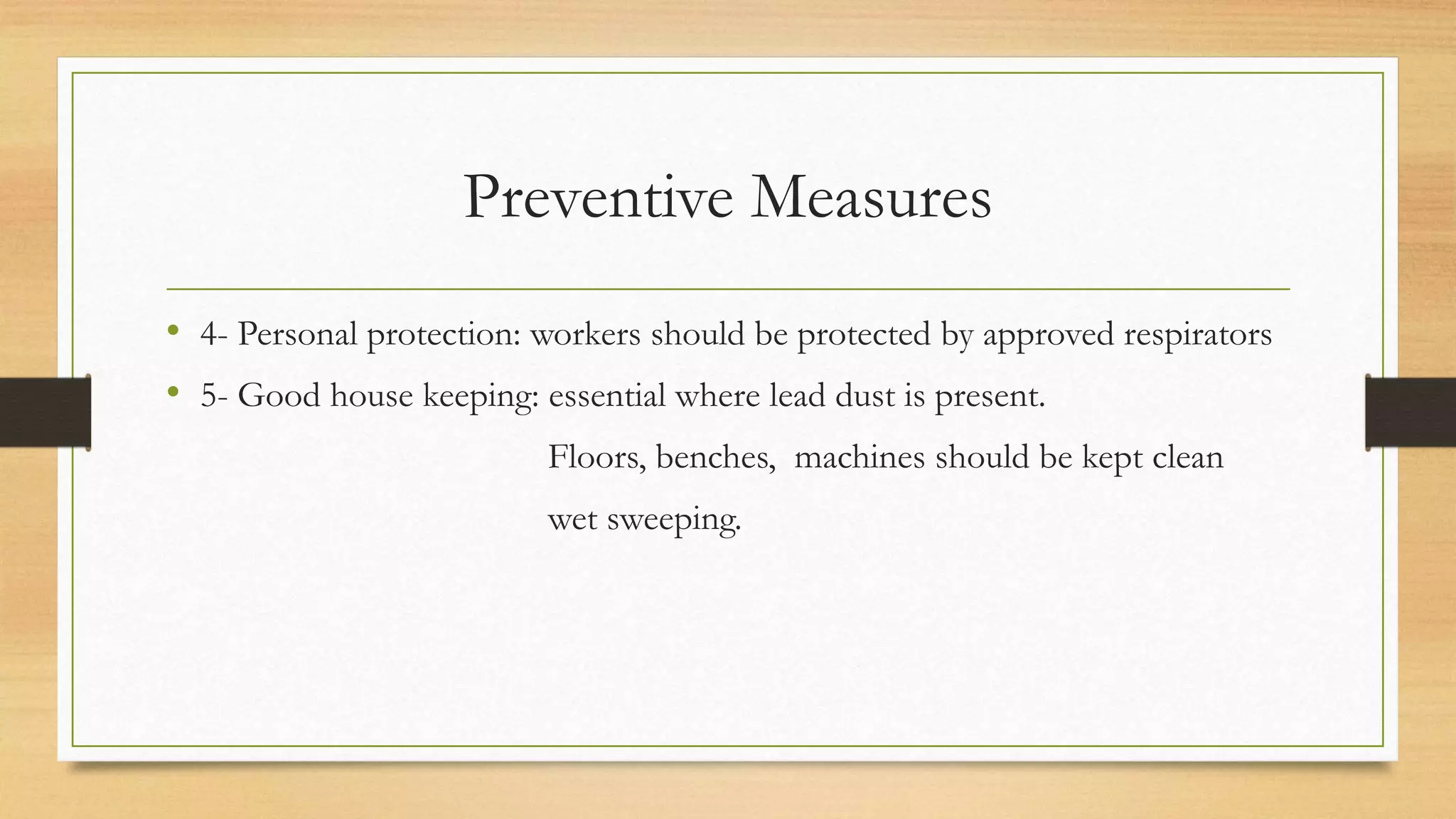 Preventive Measures
• 4- Personal protection: workers should be protected by approved respirators
• 5- Good house keeping: essential where lead dust is present.
Floors, benches, machines should be kept clean
wet sweeping.
 