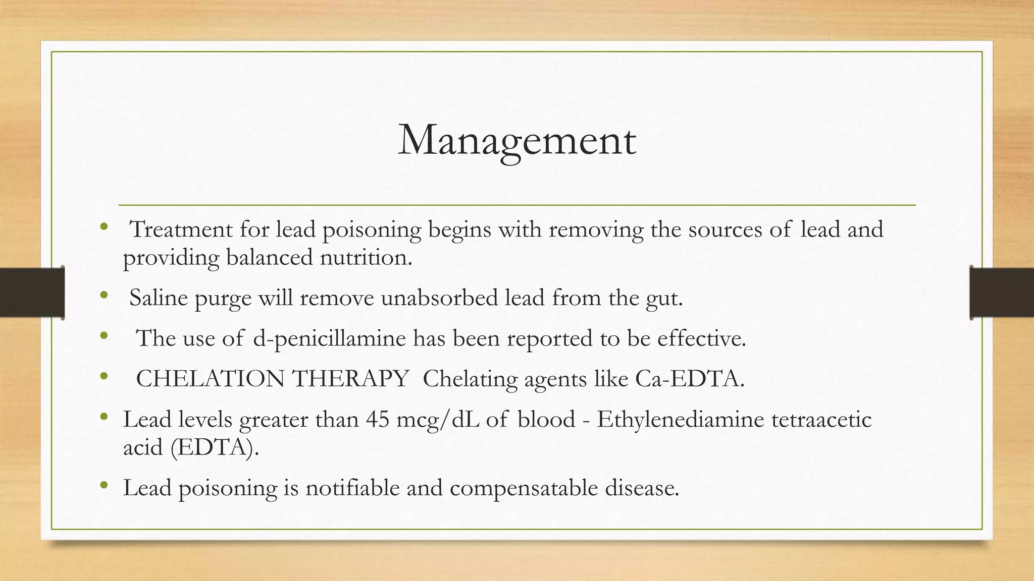 Management
• Treatment for lead poisoning begins with removing the sources of lead and
providing balanced nutrition.
• Saline purge will remove unabsorbed lead from the gut.
• The use of d-penicillamine has been reported to be effective.
• CHELATION THERAPY Chelating agents like Ca-EDTA.
• Lead levels greater than 45 mcg/dL of blood - Ethylenediamine tetraacetic
acid (EDTA).
• Lead poisoning is notifiable and compensatable disease.
 