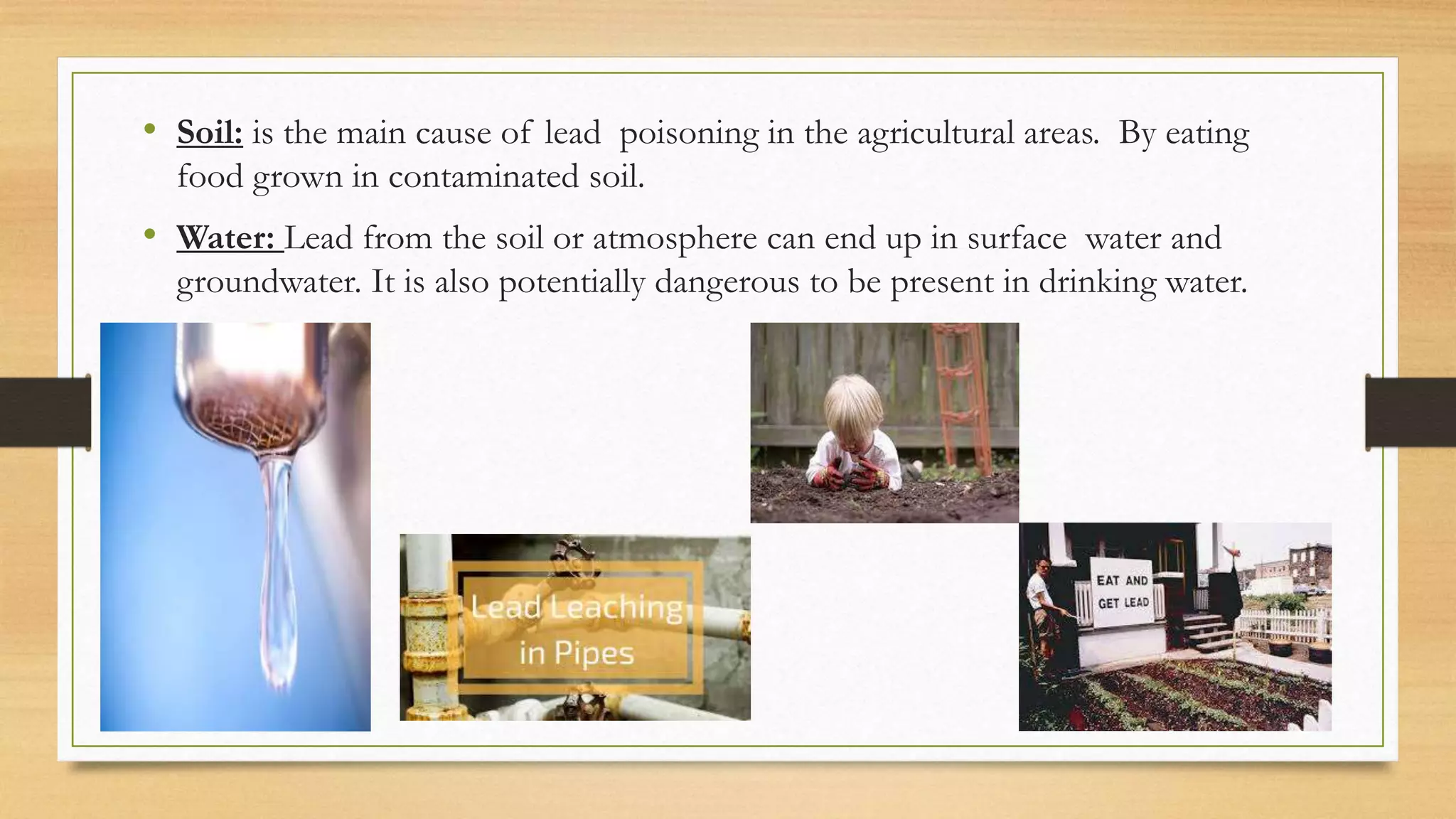 • Soil: is the main cause of lead poisoning in the agricultural areas. By eating
food grown in contaminated soil.
• Water: Lead from the soil or atmosphere can end up in surface water and
groundwater. It is also potentially dangerous to be present in drinking water.
 
