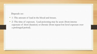 Depends on:-
• 1- The amount of lead in the blood and tissues.
• 2- The time of exposure. Lead poisoning may be acute (from intense
exposure of short duration) or chronic (from repeat low-level exposure over
a prolonged period).
 