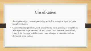 Classification
• Acute poisoning:- In acute poisoning, typical neurological signs are pain,
muscle weakness.
• Gastrointestinal problems, such as diarrhoea, poor appetite, or weight loss.
Absorption of large amounts of lead over a short time can cause shock,
Hemolysis. Damage to kidneys can cause changes in urination such as
decreased urine output.
 