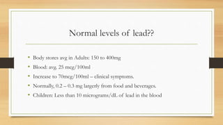 Normal levels of lead??
• Body stores avg in Adults: 150 to 400mg
• Blood: avg. 25 mcg/100ml
• Increase to 70mcg/100ml – clinical symptoms.
• Normally, 0.2 – 0.3 mg largerly from food and beverages.
• Children: Less than 10 micrograms/dL of lead in the blood
 
