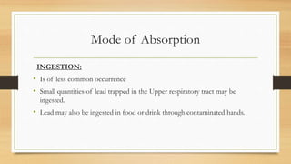 Mode of Absorption
INGESTION:
• Is of less common occurrence
• Small quantities of lead trapped in the Upper respiratory tract may be
ingested.
• Lead may also be ingested in food or drink through contaminated hands.
 