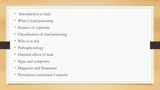• Introduction to lead
• What is lead poisoning
• Sources of exposure
• Classification of lead poisoning
• Who is at risk
• Pathophysiology
• Harmful effect of lead
• Signs and symptoms
• Diagnosis and Treatment
• Prevention conclusion Contents
 
