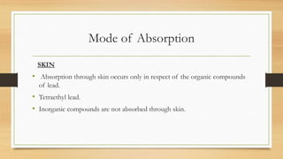 Mode of Absorption
SKIN
• Absorption through skin occurs only in respect of the organic compounds
of lead.
• Tetraethyl lead.
• Inorganic compounds are not absorbed through skin.
 