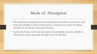 Mode of Absorption
• The main body compartments that store lead are the blood, soft tissues, and
bone; the half-life of lead in these tissues is measured in weeks for blood,
months for soft tissues, and years for bone.
• Lead in the bones, teeth, hair and nails is bound tightly and not available to
other tissues, and is generally thought not to be harmful.
 