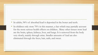 • In adults, 94% of absorbed lead is deposited in the bones and teeth.
• In children only store 70% in this manner, a fact which may partially account
for the more serious health effects on children.. Many other tissues store lead
are the brain, spleen, kidneys, liver, and lungs. It is removed from the body
very slowly, mainly through urine. Smaller amounts of lead are also
eliminated through the feces, hair, nails, and sweat.
 