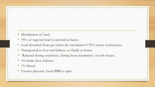 • Distribution of lead:-
• 95% of ingested lead is excreted in faeces.
• Lead absorbed from gut enters the circulation 95% enters erythrocytes.
• Transported to liver and kidneys finally to bones
• Released during osteolysis ( during bone resorption ) to soft tissues.
• 4% brain, liver, kidneys.
• 1% blood.
• Crosses placenta, foetal BBB is open
 