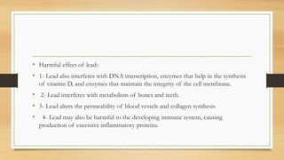 • Harmful effect of lead:-
• 1- Lead also interferes with DNA transcription, enzymes that help in the synthesis
of vitamin D, and enzymes that maintain the integrity of the cell membrane.
• 2- Lead interferes with metabolism of bones and teeth.
• 3- Lead alters the permeability of blood vessels and collagen synthesis
• 4- Lead may also be harmful to the developing immune system, causing
production of excessive inflammatory proteins.
 