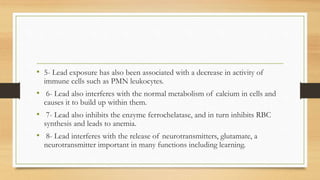 • 5- Lead exposure has also been associated with a decrease in activity of
immune cells such as PMN leukocytes.
• 6- Lead also interferes with the normal metabolism of calcium in cells and
causes it to build up within them.
• 7- Lead also inhibits the enzyme ferrochelatase, and in turn inhibits RBC
synthesis and leads to anemia.
• 8- Lead interferes with the release of neurotransmitters, glutamate, a
neurotransmitter important in many functions including learning.
 