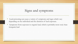 Signs and symptoms
• Lead poisoning can cause a variety of symptoms and signs which vary
depending on the individual and the duration of lead exposure.
• Symptoms from exposure to organic lead, which is probably more toxic than
inorganic lead
 