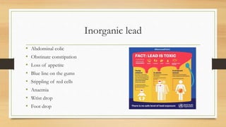 Inorganic lead
• Abdominal colic
• Obstinate constipation
• Loss of appetite
• Blue line on the gums
• Stippling of red cells
• Anaemia
• Wrist drop
• Foot drop
 