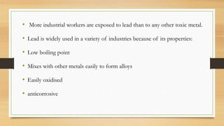 • More industrial workers are exposed to lead than to any other toxic metal.
• Lead is widely used in a variety of industries because of its properties:
• Low boiling point
• Mixes with other metals easily to form alloys
• Easily oxidised
• anticorrosive
 