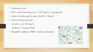 • Laboratory tests:
• CPU- useful ścreening test (< 150 mcg/lt- in unexposed)
• Amino levulinic acid in urine (ALAU): >5mg/lt
• Lead in blood and urine:
In urine : over 0.8 mg/lt
In blood : 70 mcg/100ml
• Basophilic stipling of RBC- sensitive parameter.
 
