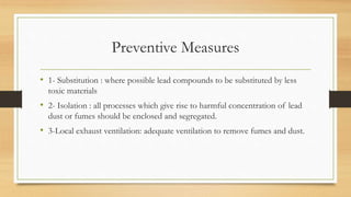 Preventive Measures
• 1- Substitution : where possible lead compounds to be substituted by less
toxic materials
• 2- Isolation : all processes which give rise to harmful concentration of lead
dust or fumes should be enclosed and segregated.
• 3-Local exhaust ventilation: adequate ventilation to remove fumes and dust.
 