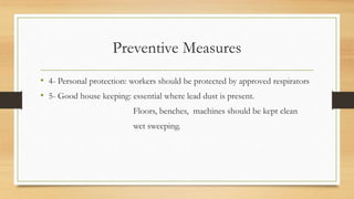 Preventive Measures
• 4- Personal protection: workers should be protected by approved respirators
• 5- Good house keeping: essential where lead dust is present.
Floors, benches, machines should be kept clean
wet sweeping.
 