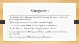 Management
• Treatment for lead poisoning begins with removing the sources of lead and
providing balanced nutrition.
• Saline purge will remove unabsorbed lead from the gut.
• The use of d-penicillamine has been reported to be effective.
• CHELATION THERAPY Chelating agents like Ca-EDTA.
• Lead levels greater than 45 mcg/dL of blood - Ethylenediamine tetraacetic
acid (EDTA).
• Lead poisoning is notifiable and compensatable disease.
 