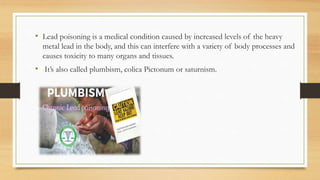 • Lead poisoning is a medical condition caused by increased levels of the heavy
metal lead in the body, and this can interfere with a variety of body processes and
causes toxicity to many organs and tissues.
• It’s also called plumbism, colica Pictonum or saturnism.
 