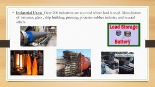 • Industrial Uses: Over 200 industries are counted where lead is used. Manufacture
of batteries, glass , ship building, printing, potteries rubber industry and several
others.
 
